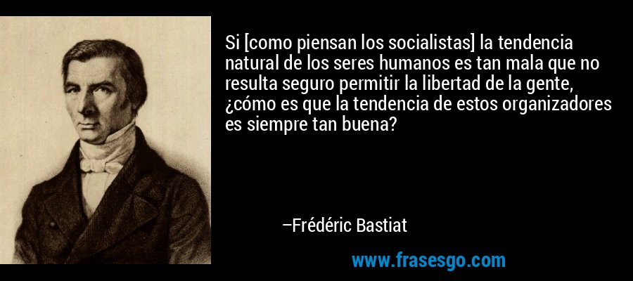 Si [como piensan los socialistas] la tendencia natural de los seres humanos es tan mala que no resulta seguro permitir la libertad de la gente, ¿cómo es que la tendencia de estos organizadores es siempre tan buena? – Frédéric Bastiat